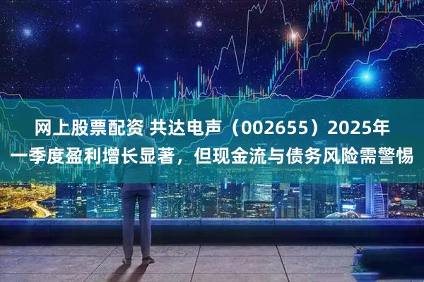 网上股票配资 共达电声（002655）2025年一季度盈利增长显著，但现金流与债务风险需警惕