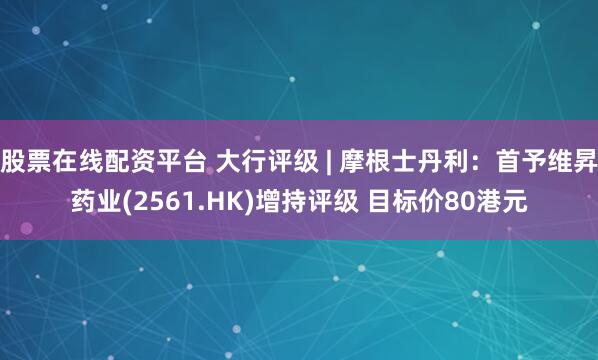 股票在线配资平台 大行评级 | 摩根士丹利：首予维昇药业(2561.HK)增持评级 目标价80港元
