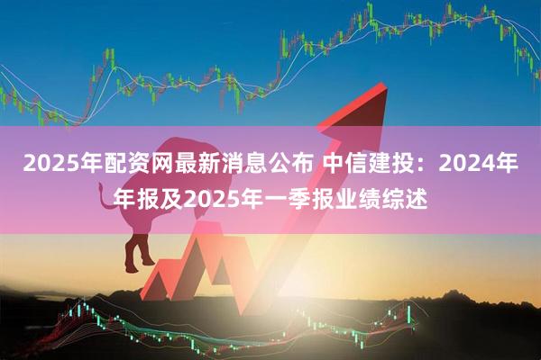 2025年配资网最新消息公布 中信建投：2024年年报及2025年一季报业绩综述