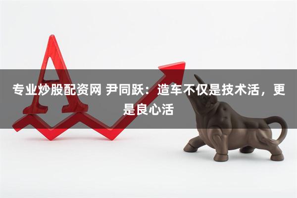 专业炒股配资网 尹同跃：造车不仅是技术活，更是良心活