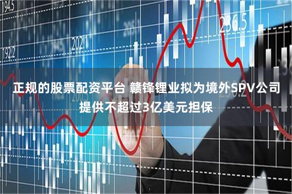 正规的股票配资平台 赣锋锂业拟为境外SPV公司提供不超过3亿美元担保