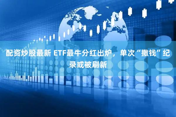 配资炒股最新 ETF最牛分红出炉，单次“撒钱”纪录或被刷新