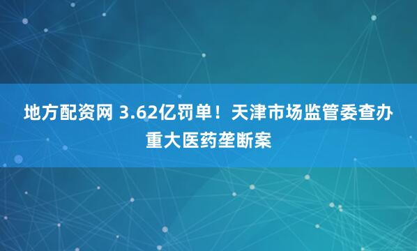 地方配资网 3.62亿罚单！天津市场监管委查办重大医药垄断案