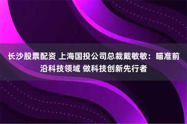 长沙股票配资 上海国投公司总裁戴敏敏：瞄准前沿科技领域 做科技创新先行者