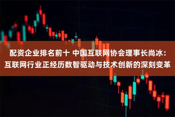 配资企业排名前十 中国互联网协会理事长尚冰：互联网行业正经历数智驱动与技术创新的深刻变革