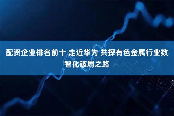 配资企业排名前十 走近华为 共探有色金属行业数智化破局之路
