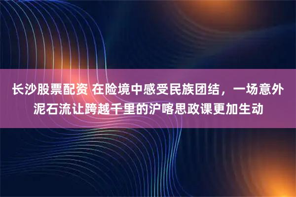 长沙股票配资 在险境中感受民族团结，一场意外泥石流让跨越千里的沪喀思政课更加生动