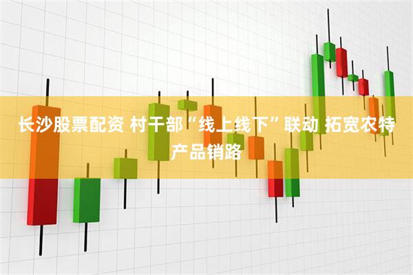 长沙股票配资 村干部“线上线下”联动 拓宽农特产品销路