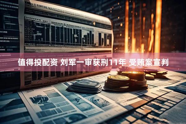 值得投配资 刘军一审获刑11年 受贿案宣判