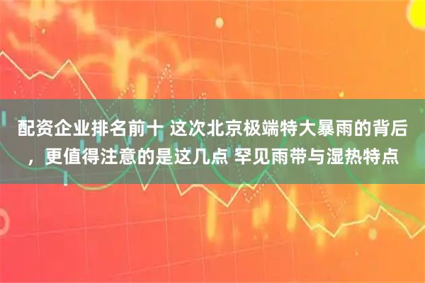 配资企业排名前十 这次北京极端特大暴雨的背后，更值得注意的是这几点 罕见雨带与湿热特点