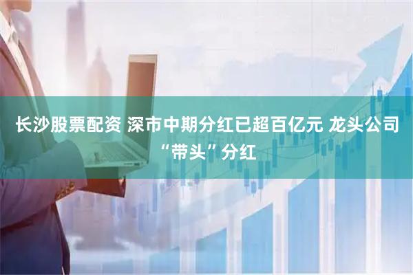 长沙股票配资 深市中期分红已超百亿元 龙头公司“带头”分红