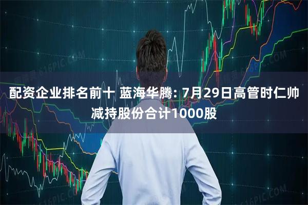 配资企业排名前十 蓝海华腾: 7月29日高管时仁帅减持股份合计1000股