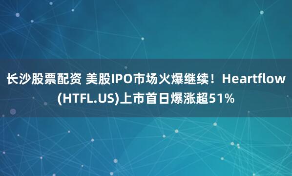 长沙股票配资 美股IPO市场火爆继续！Heartflow(HTFL.US)上市首日爆涨超51%