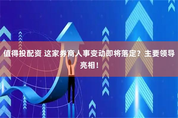值得投配资 这家券商人事变动即将落定？主要领导亮相！