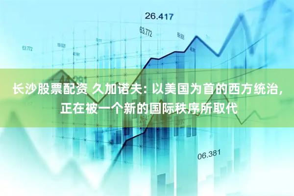 长沙股票配资 久加诺夫: 以美国为首的西方统治, 正在被一个新的国际秩序所取代
