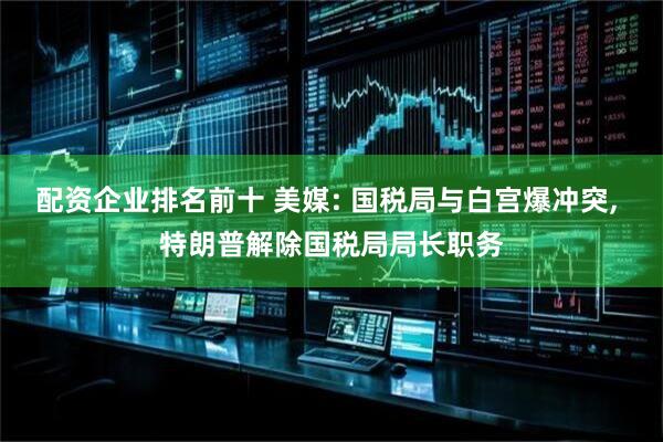 配资企业排名前十 美媒: 国税局与白宫爆冲突, 特朗普解除国税局局长职务