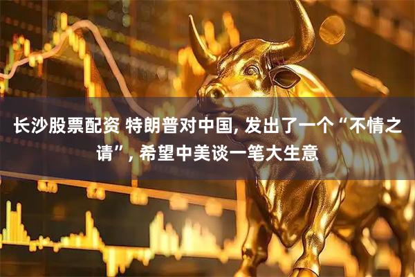 长沙股票配资 特朗普对中国, 发出了一个“不情之请”, 希望中美谈一笔大生意