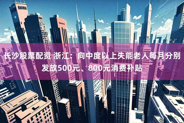 长沙股票配资 浙江：向中度以上失能老人每月分别发放500元、800元消费补贴