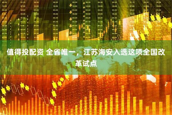 值得投配资 全省唯一，江苏海安入选这项全国改革试点