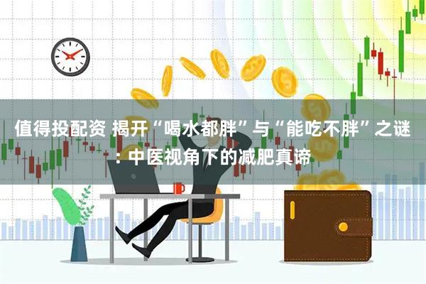 值得投配资 揭开“喝水都胖”与“能吃不胖”之谜: 中医视角下的减肥真谛