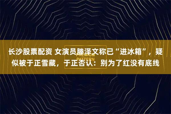 长沙股票配资 女演员滕泽文称已“进冰箱”，疑似被于正雪藏，于正否认：别为了红没有底线