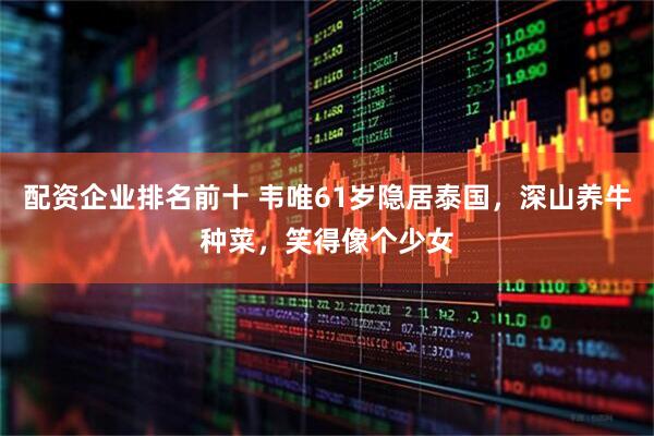 配资企业排名前十 韦唯61岁隐居泰国，深山养牛种菜，笑得像个少女
