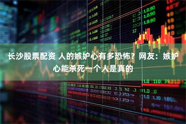 长沙股票配资 人的嫉妒心有多恐怖？网友：嫉妒心能杀死一个人是真的