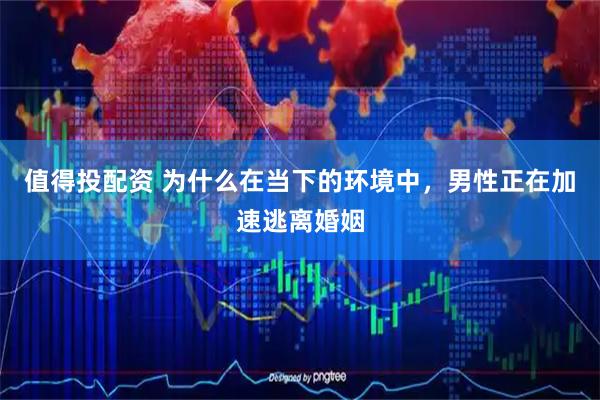 值得投配资 为什么在当下的环境中，男性正在加速逃离婚姻
