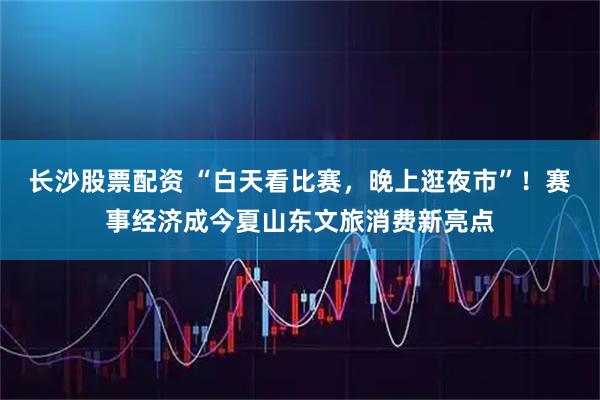 长沙股票配资 “白天看比赛，晚上逛夜市”！赛事经济成今夏山东文旅消费新亮点