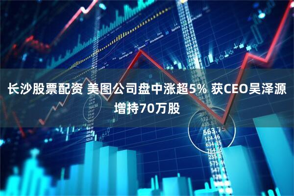 长沙股票配资 美图公司盘中涨超5% 获CEO吴泽源增持70万股