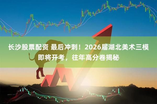 长沙股票配资 最后冲刺!2026届湖北美术三模即将开考,往年高分卷揭秘