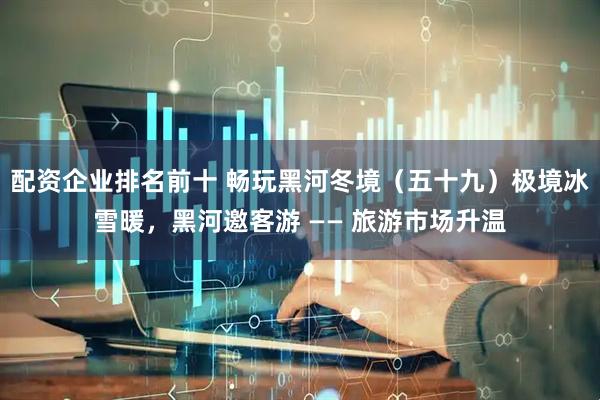 配资企业排名前十 畅玩黑河冬境（五十九）极境冰雪暖，黑河邀客游 —— 旅游市场升温