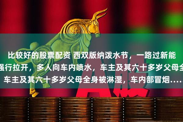 比较好的股票配资 西双版纳泼水节，一路过新能源车车门及后备厢被人强行拉开，多人向车内喷水，车主及其六十多岁父母全身被淋湿，车内部冒烟……