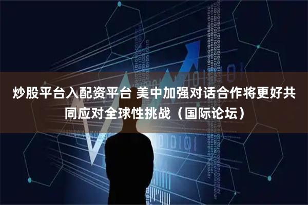 炒股平台入配资平台 美中加强对话合作将更好共同应对全球性挑战(国际论坛)