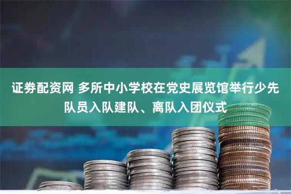 证劵配资网 多所中小学校在党史展览馆举行少先队员入队建队、离队入团仪式