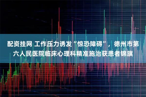 配资挂网 工作压力诱发“惊恐障碍”,德州市第六人民医院临床心理科精准施治获患者锦旗