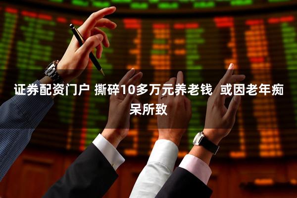 证券配资门户 撕碎10多万元养老钱 或因老年痴呆所致