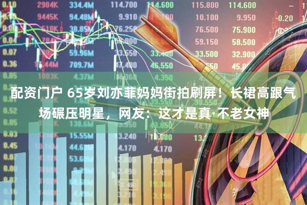 配资门户 65岁刘亦菲妈妈街拍刷屏！长裙高跟气场碾压明星，网友：这才是真·不老女神