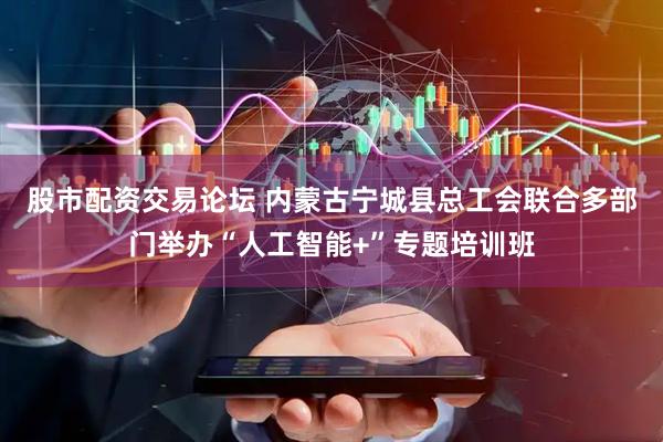 股市配资交易论坛 内蒙古宁城县总工会联合多部门举办“人工智能+”专题培训班