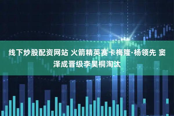 线下炒股配资网站 火箭精英赛卡梅隆·杨领先 窦泽成晋级李昊桐淘汰