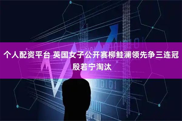 个人配资平台 英国女子公开赛柳鲑澜领先争三连冠 殷若宁淘汰