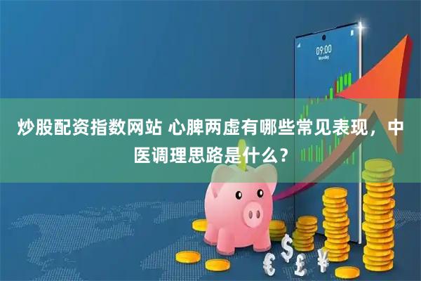 炒股配资指数网站 心脾两虚有哪些常见表现，中医调理思路是什么？