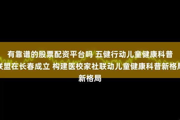 有靠谱的股票配资平台吗 五健行动儿童健康科普联盟在长春成立 构建医校家社联动儿童健康科普新格局