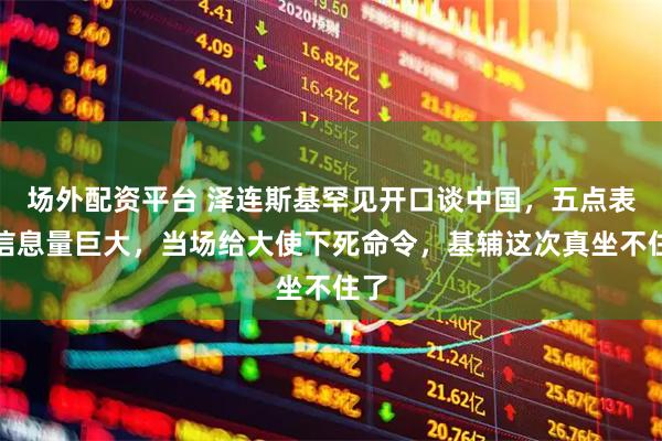 场外配资平台 泽连斯基罕见开口谈中国，五点表态信息量巨大，当场给大使下死命令，基辅这次真坐不住了
