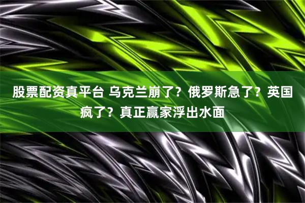 股票配资真平台 乌克兰崩了？俄罗斯急了？英国疯了？真正赢家浮出水面